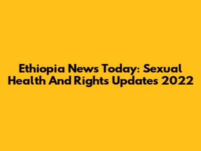 Ethiopia News Today: Sexual Health And Rights Updates 2022
