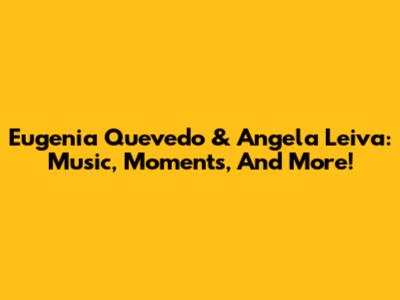 Eugenia Quevedo & Angela Leiva: Music, Moments, And More!