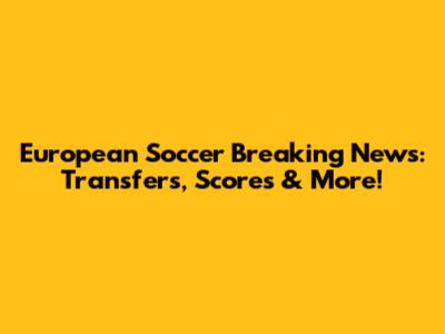 European Soccer Breaking News: Transfers, Scores & More!