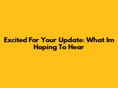 Excited For Your Update: What I'm Hoping To Hear