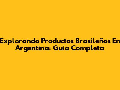 Explorando Productos Brasileños En Argentina: Guía Completa
