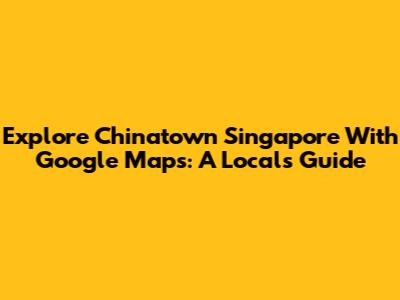 Explore Chinatown Singapore With Google Maps: A Local's Guide