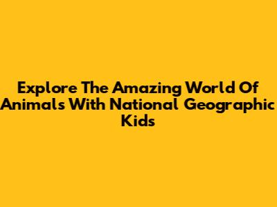 Explore The Amazing World Of Animals With National Geographic Kids