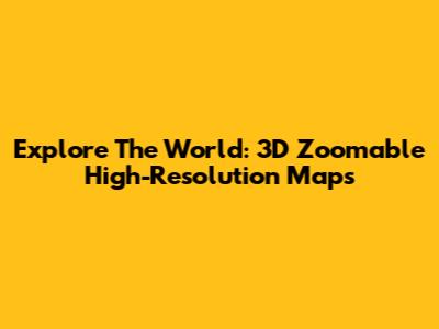 Explore The World: 3D Zoomable High-Resolution Maps