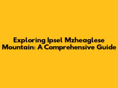 Exploring Ipsel Mzheaglese Mountain: A Comprehensive Guide