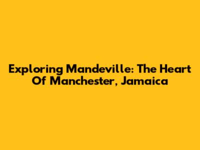 Exploring Mandeville: The Heart Of Manchester, Jamaica