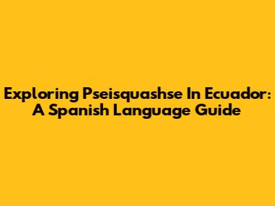 Exploring Pseisquashse In Ecuador: A Spanish Language Guide