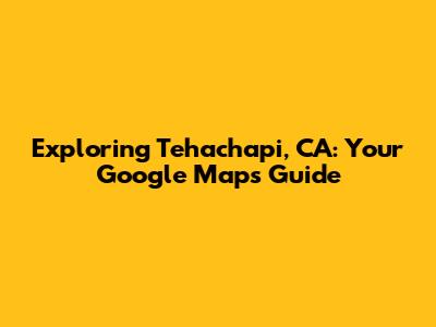 Exploring Tehachapi, CA: Your Google Maps Guide