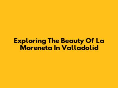 Exploring The Beauty Of La Moreneta In Valladolid