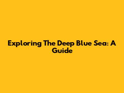 Exploring The Deep Blue Sea: A Guide