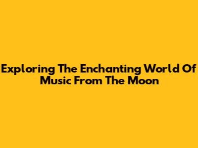 Exploring The Enchanting World Of Music From The Moon