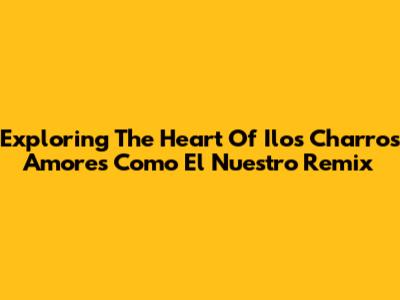 Exploring The Heart Of 'Ilos Charros Amores Como El Nuestro Remix'
