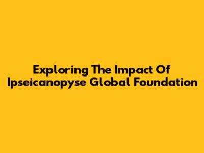 Exploring The Impact Of Ipseicanopyse Global Foundation