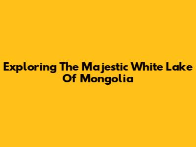 Exploring The Majestic White Lake Of Mongolia