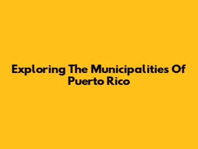 Exploring The Municipalities Of Puerto Rico