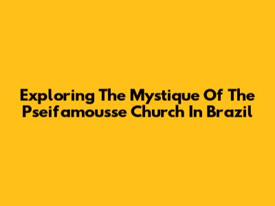 Exploring The Mystique Of The Pseifamousse Church In Brazil