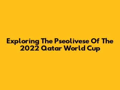 Exploring The Pseolivese Of The 2022 Qatar World Cup