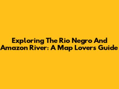 Exploring The Rio Negro And Amazon River: A Map Lover's Guide