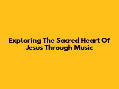 Exploring The Sacred Heart Of Jesus Through Music