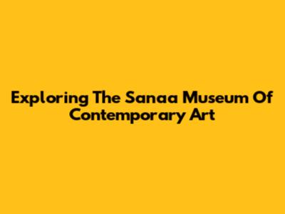 Exploring The Sanaa Museum Of Contemporary Art