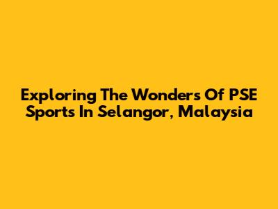 Exploring The Wonders Of PSE Sports In Selangor, Malaysia