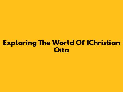Exploring The World Of IChristian Oita