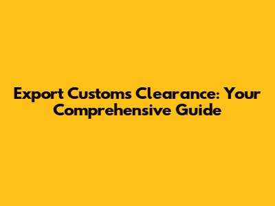 Export Customs Clearance: Your Comprehensive Guide