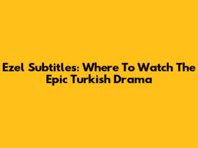 Ezel Subtitles: Where To Watch The Epic Turkish Drama