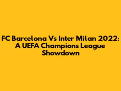 FC Barcelona Vs Inter Milan 2022: A UEFA Champions League Showdown