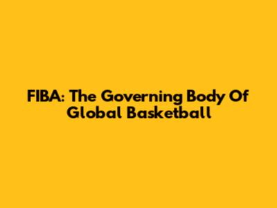 FIBA: The Governing Body Of Global Basketball