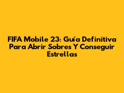 FIFA Mobile 23: Guía Definitiva Para Abrir Sobres Y Conseguir Estrellas