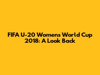 FIFA U-20 Women's World Cup 2018: A Look Back