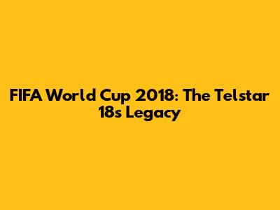 FIFA World Cup 2018: The Telstar 18's Legacy