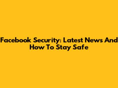 Facebook Security: Latest News And How To Stay Safe