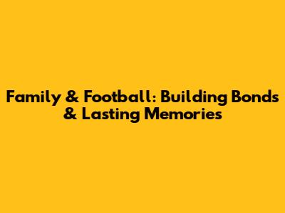 Family & Football: Building Bonds & Lasting Memories