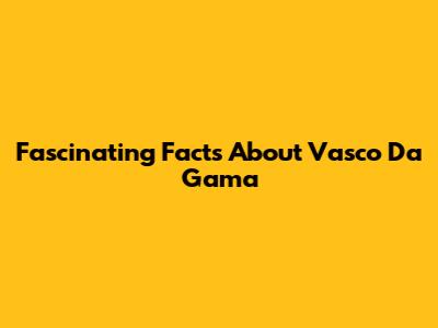 Fascinating Facts About Vasco Da Gama