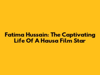 Fatima Hussain: The Captivating Life Of A Hausa Film Star