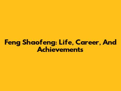 Feng Shaofeng: Life, Career, And Achievements