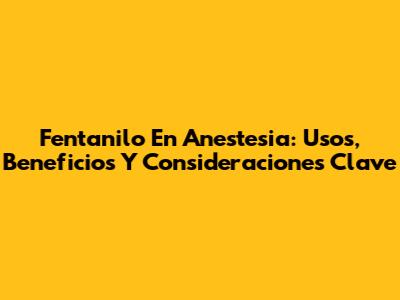 Fentanilo En Anestesia: Usos, Beneficios Y Consideraciones Clave
