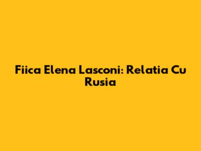 Fiica Elena Lasconi: Relatia Cu Rusia