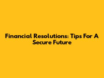 Financial Resolutions: Tips For A Secure Future