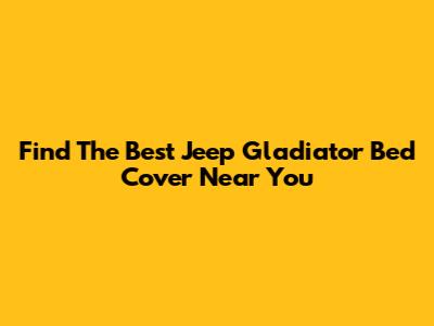 Find The Best Jeep Gladiator Bed Cover Near You