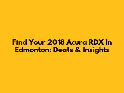 Find Your 2018 Acura RDX In Edmonton: Deals & Insights