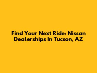 Find Your Next Ride: Nissan Dealerships In Tucson, AZ