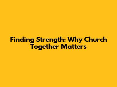 Finding Strength: Why Church Together Matters