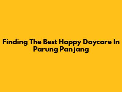 Finding The Best Happy Daycare In Parung Panjang