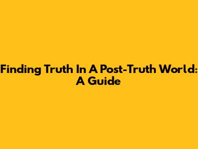 Finding Truth In A Post-Truth World: A Guide