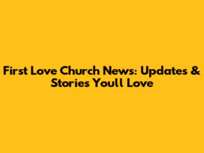 First Love Church News: Updates & Stories You'll Love