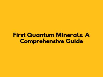First Quantum Minerals: A Comprehensive Guide
