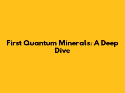 First Quantum Minerals: A Deep Dive